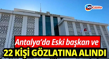 Antalya'da şok operason!  Eski başkan ile birlikte 22 kişi hakkında gözaltı kararı verildi