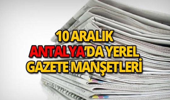 10 Aralık 2018 Antalya'nın yerel gazete manşetleri