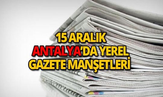15 Aralık 2018 Antalya'nın yerel gazete manşetleri