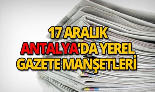 17 Aralık 2018 Antalya'nın yerel gazete manşetleri