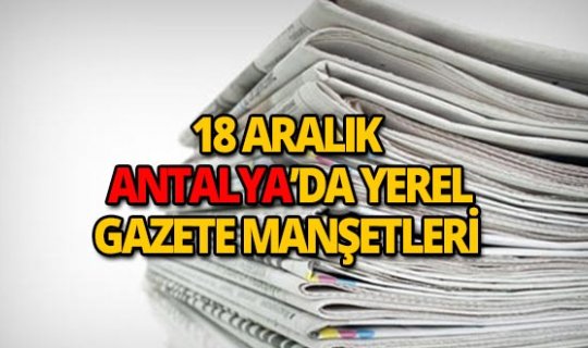 18 Aralık 2018 Antalya'nın yerel gazete manşetleri