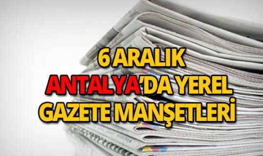 6 Aralık 2018 Antalya'nın yerel gazete manşetleri