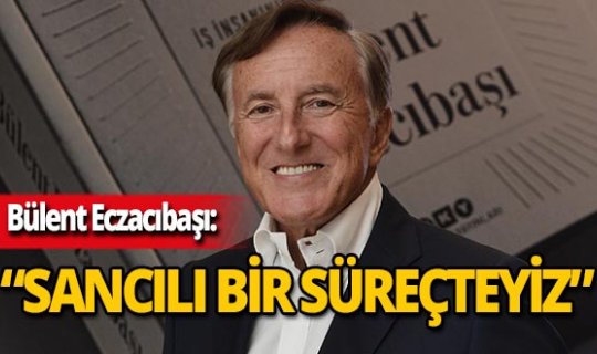 Bülent Eczacıbaşı: 'Sancılı bir süreçten geçiyoruz'