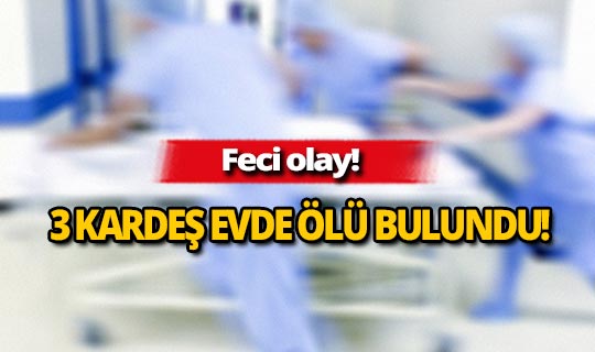 Feci olay: 3 kardeş evde ölü bulundu