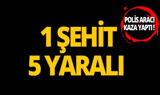 Polis aracı kaza yaptı: 1 şehit, 5 yaralı!