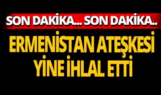 Son dakika... Ermenistan ateşkesi yine ihlal etti